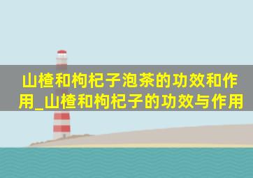 山楂和枸杞子泡茶的功效和作用_山楂和枸杞子的功效与作用