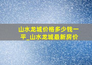 山水龙城价格多少钱一平_山水龙城最新房价