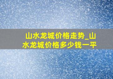 山水龙城价格走势_山水龙城价格多少钱一平