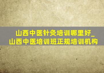 山西中医针灸培训哪里好_山西中医培训班正规培训机构