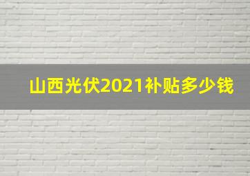 山西光伏2021补贴多少钱