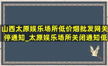 山西太原娱乐场所(低价烟批发网)关停通知_太原娱乐场所关闭通知(低价烟批发网)