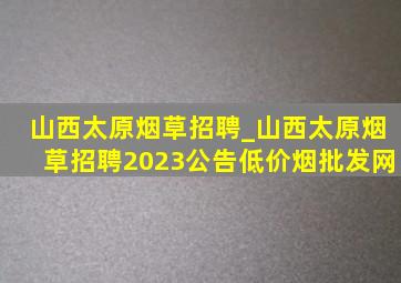 山西太原烟草招聘_山西太原烟草招聘2023公告(低价烟批发网)