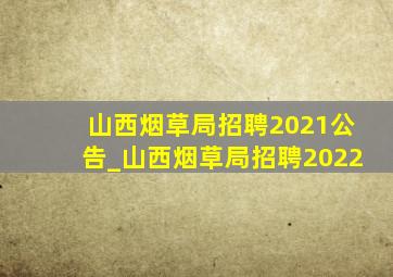 山西烟草局招聘2021公告_山西烟草局招聘2022