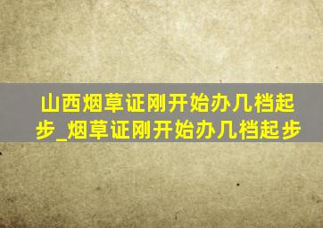 山西烟草证刚开始办几档起步_烟草证刚开始办几档起步