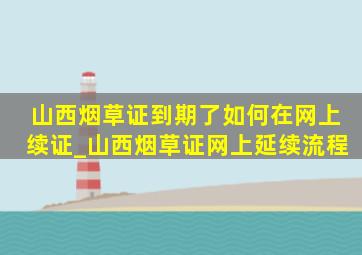 山西烟草证到期了如何在网上续证_山西烟草证网上延续流程