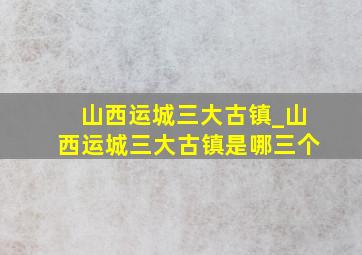 山西运城三大古镇_山西运城三大古镇是哪三个