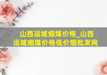 山西运城烟煤价格_山西运城烟煤价格(低价烟批发网)