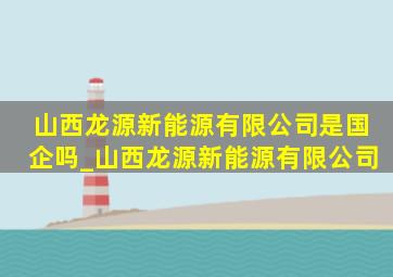 山西龙源新能源有限公司是国企吗_山西龙源新能源有限公司