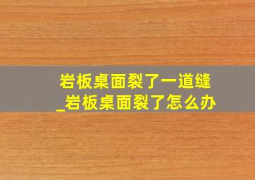 岩板桌面裂了一道缝_岩板桌面裂了怎么办