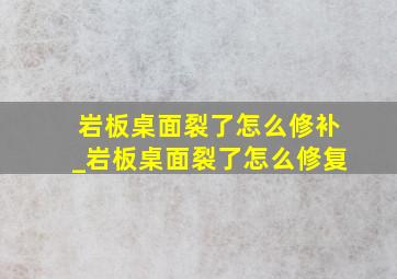 岩板桌面裂了怎么修补_岩板桌面裂了怎么修复