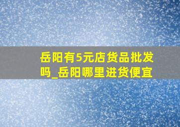 岳阳有5元店货品批发吗_岳阳哪里进货便宜