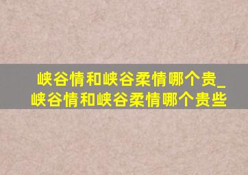 峡谷情和峡谷柔情哪个贵_峡谷情和峡谷柔情哪个贵些