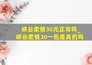 峡谷柔情30元正常吗_峡谷柔情30一包是真的吗