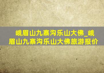 峨眉山九寨沟乐山大佛_峨眉山九寨沟乐山大佛旅游报价