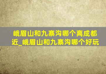 峨眉山和九寨沟哪个离成都近_峨眉山和九寨沟哪个好玩