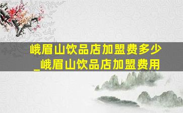 峨眉山饮品店加盟费多少_峨眉山饮品店加盟费用