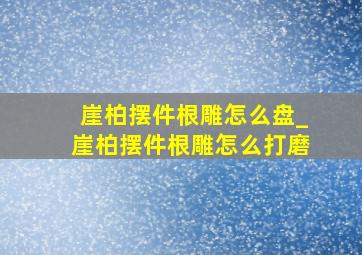 崖柏摆件根雕怎么盘_崖柏摆件根雕怎么打磨