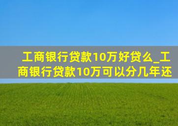 工商银行贷款10万好贷么_工商银行贷款10万可以分几年还