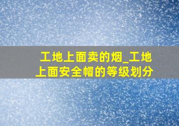 工地上面卖的烟_工地上面安全帽的等级划分