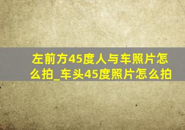 左前方45度人与车照片怎么拍_车头45度照片怎么拍