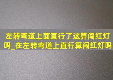 左转弯道上面直行了这算闯红灯吗_在左转弯道上直行算闯红灯吗