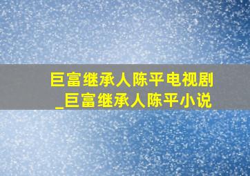 巨富继承人陈平电视剧_巨富继承人陈平小说