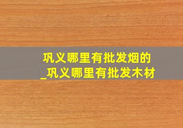 巩义哪里有批发烟的_巩义哪里有批发木材