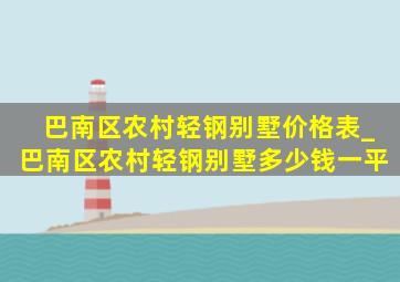 巴南区农村轻钢别墅价格表_巴南区农村轻钢别墅多少钱一平