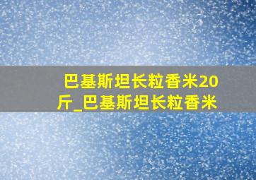 巴基斯坦长粒香米20斤_巴基斯坦长粒香米