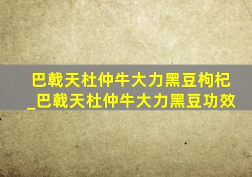 巴戟天杜仲牛大力黑豆枸杞_巴戟天杜仲牛大力黑豆功效