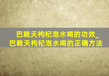 巴戟天枸杞泡水喝的功效_巴戟天枸杞泡水喝的正确方法