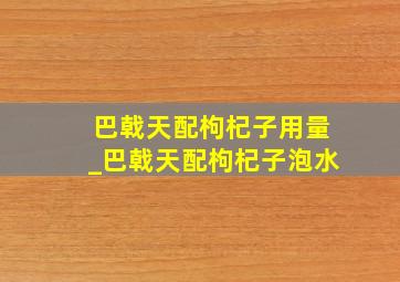 巴戟天配枸杞子用量_巴戟天配枸杞子泡水