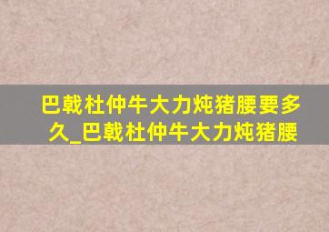 巴戟杜仲牛大力炖猪腰要多久_巴戟杜仲牛大力炖猪腰