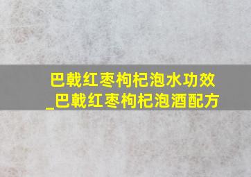 巴戟红枣枸杞泡水功效_巴戟红枣枸杞泡酒配方