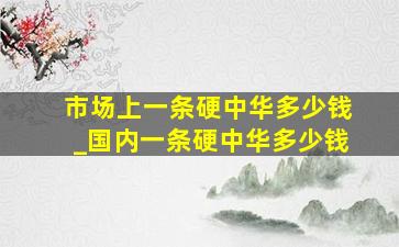 市场上一条硬中华多少钱_国内一条硬中华多少钱