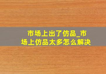 市场上出了仿品_市场上仿品太多怎么解决