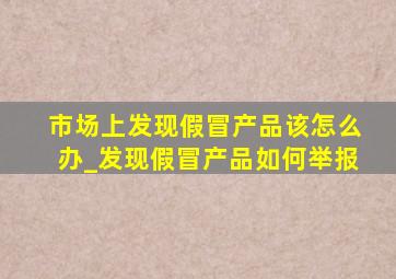 市场上发现假冒产品该怎么办_发现假冒产品如何举报