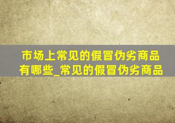 市场上常见的假冒伪劣商品有哪些_常见的假冒伪劣商品