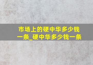 市场上的硬中华多少钱一条_硬中华多少钱一条