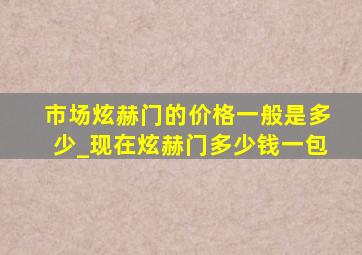 市场炫赫门的价格一般是多少_现在炫赫门多少钱一包