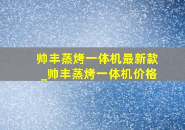 帅丰蒸烤一体机最新款_帅丰蒸烤一体机价格