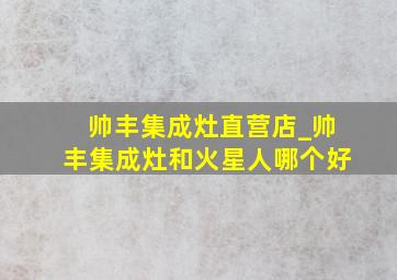 帅丰集成灶直营店_帅丰集成灶和火星人哪个好