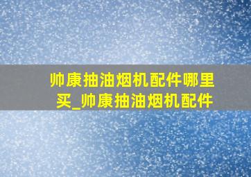 帅康抽油烟机配件哪里买_帅康抽油烟机配件