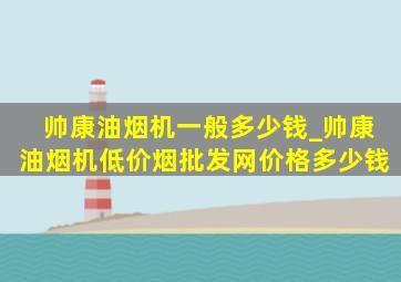 帅康油烟机一般多少钱_帅康油烟机(低价烟批发网)价格多少钱