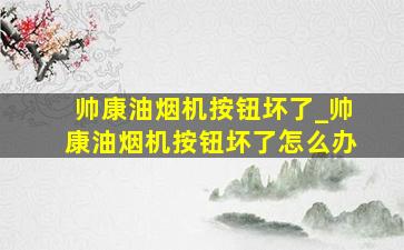 帅康油烟机按钮坏了_帅康油烟机按钮坏了怎么办