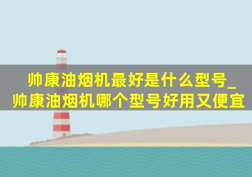 帅康油烟机最好是什么型号_帅康油烟机哪个型号好用又便宜