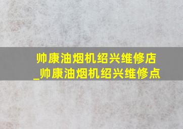 帅康油烟机绍兴维修店_帅康油烟机绍兴维修点