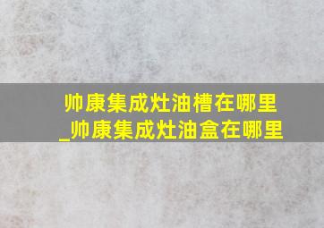 帅康集成灶油槽在哪里_帅康集成灶油盒在哪里