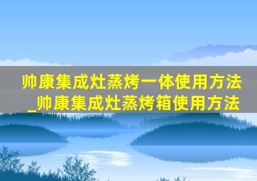 帅康集成灶蒸烤一体使用方法_帅康集成灶蒸烤箱使用方法